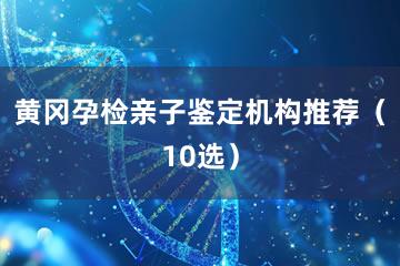 黄冈孕检亲子鉴定机构推荐（10选）